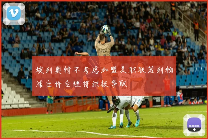 埃利奥特不考虑加盟美职联若利物浦出价合理将积极争取