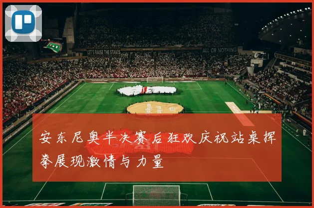 安东尼奥半决赛后狂欢庆祝站桌挥拳展现激情与力量