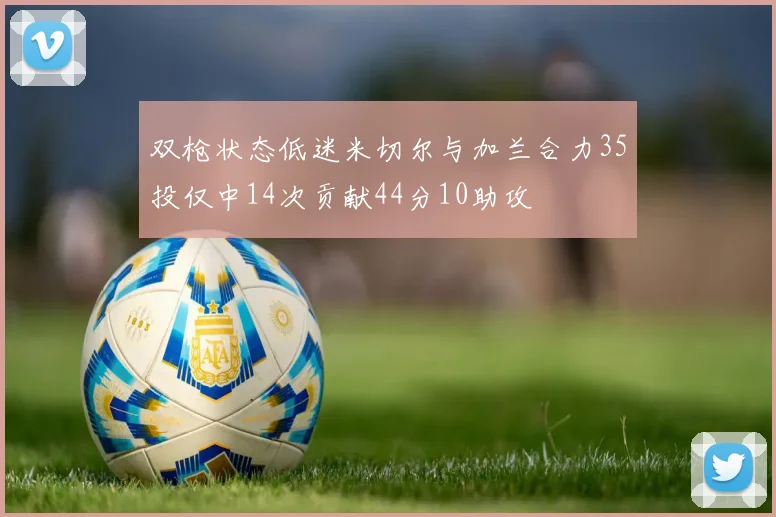 双枪状态低迷米切尔与加兰合力35投仅中14次贡献44分10助攻