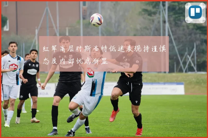 红军高层对斯洛特低迷表现持谨慎态度内部忧虑渐显
