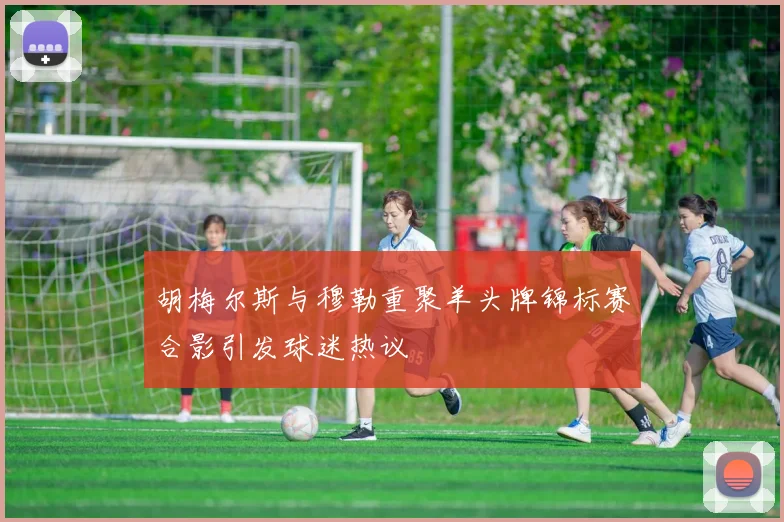 胡梅尔斯与穆勒重聚羊头牌锦标赛合影引发球迷热议