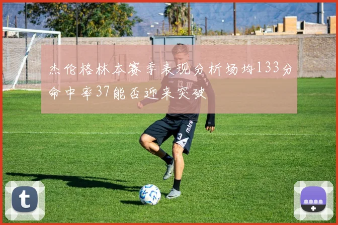 杰伦格林本赛季表现分析场均133分命中率37能否迎来突破