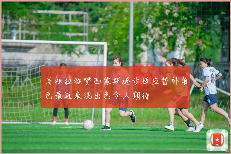 马祖拉称赞西蒙斯逐步适应替补角色最近表现出色令人期待