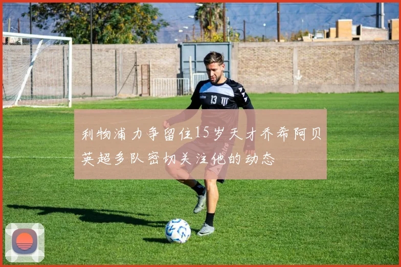 利物浦力争留住15岁天才乔希阿贝英超多队密切关注他的动态