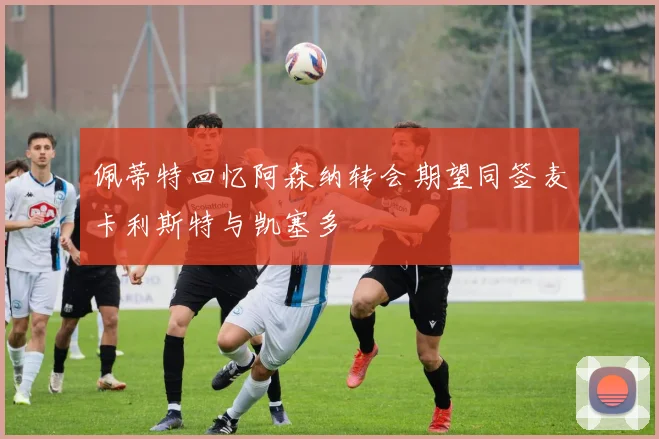 佩蒂特回忆阿森纳转会期望同签麦卡利斯特与凯塞多