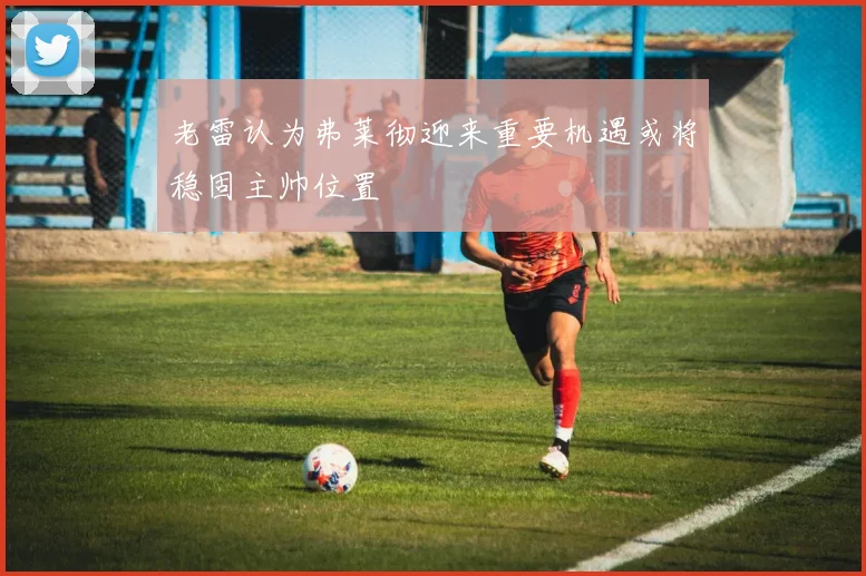 老雷认为弗莱彻迎来重要机遇或将稳固主帅位置