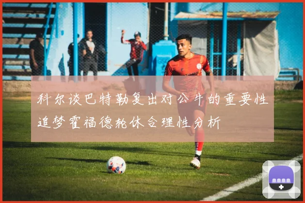 科尔谈巴特勒复出对公牛的重要性追梦霍福德轮休合理性分析