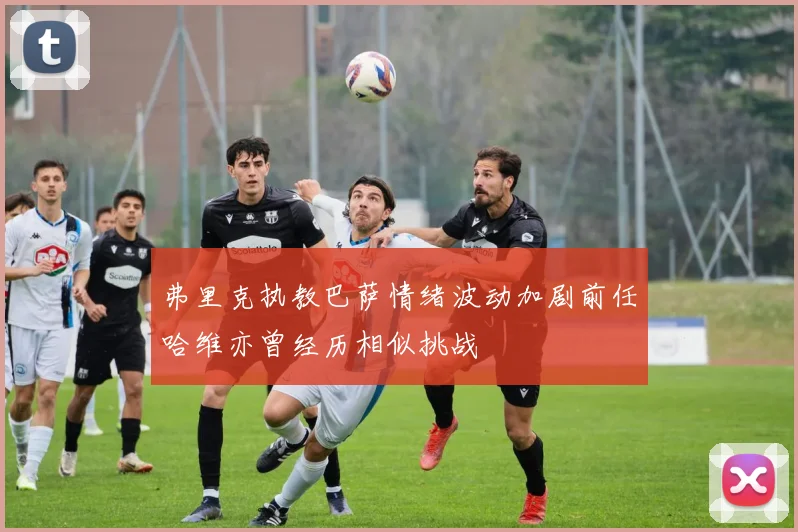 弗里克执教巴萨情绪波动加剧前任哈维亦曾经历相似挑战