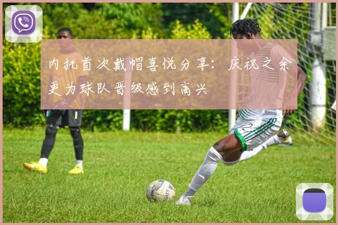 内托首次戴帽喜悦分享：庆祝之余更为球队晋级感到高兴