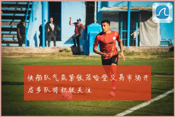 快船队气氛紧张若哈登交易市场开启多队将积极关注