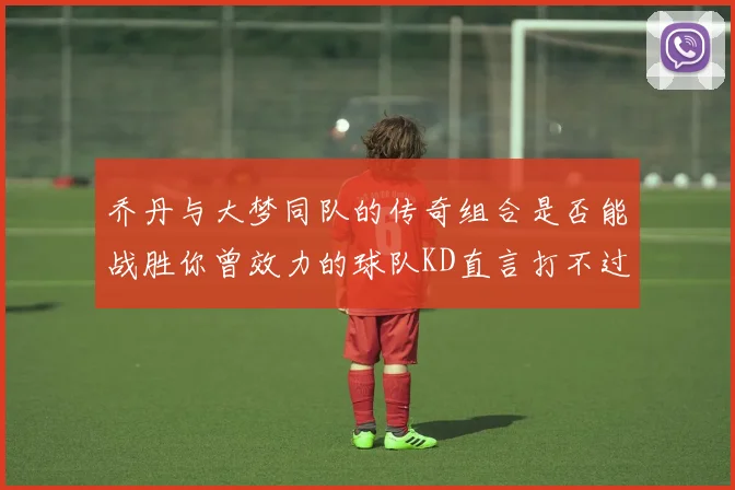 乔丹与大梦同队的传奇组合是否能战胜你曾效力的球队KD直言打不过实在太疯狂