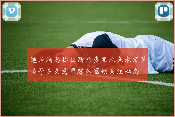 迪马消息称拉斯帕多里未来未定罗马等多支意甲球队密切关注动态