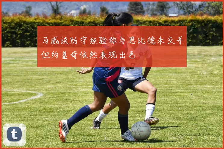 马威谈防守经验称与恩比德未交手但约基奇依然表现出色