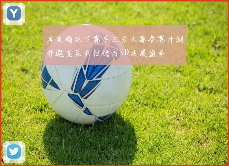 库里确认下赛季三分大赛参赛计划并邀克莱利拉德与KD共襄盛举