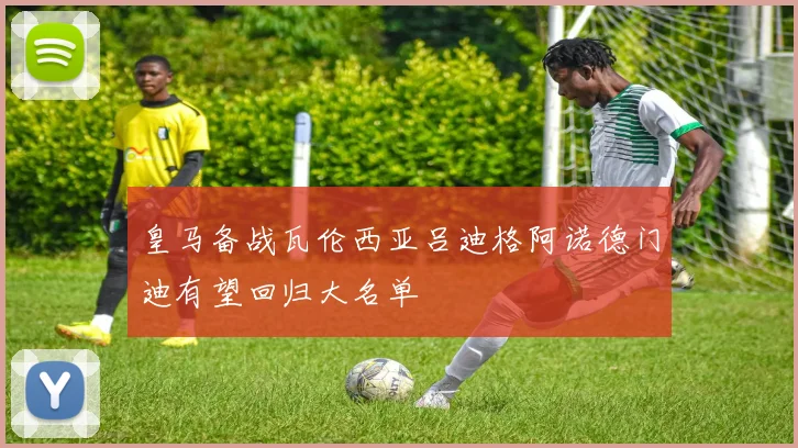 皇马备战瓦伦西亚吕迪格阿诺德门迪有望回归大名单