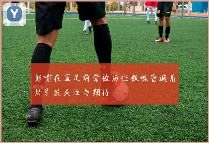 彭啸在国足前景被历任教练普遍看好引发关注与期待