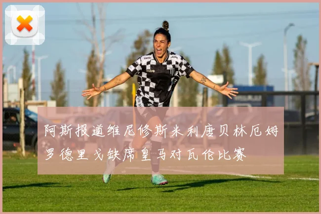 阿斯报道维尼修斯米利唐贝林厄姆罗德里戈缺席皇马对瓦伦比赛