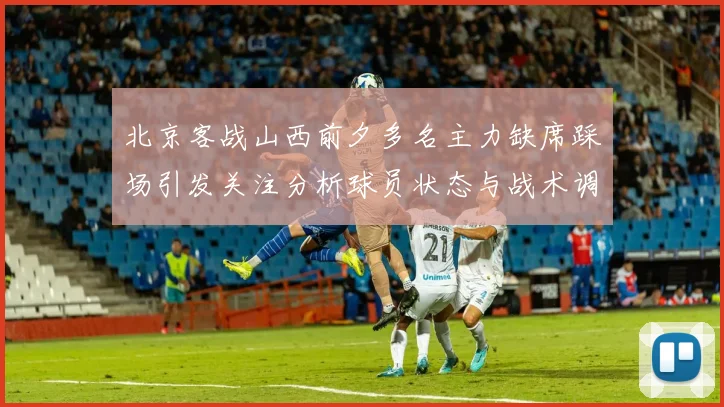 北京客战山西前夕多名主力缺席踩场引发关注分析球员状态与战术调整