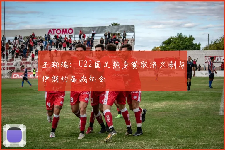 王晓瑞：U22国足热身赛取消只剩与伊朗的备战机会