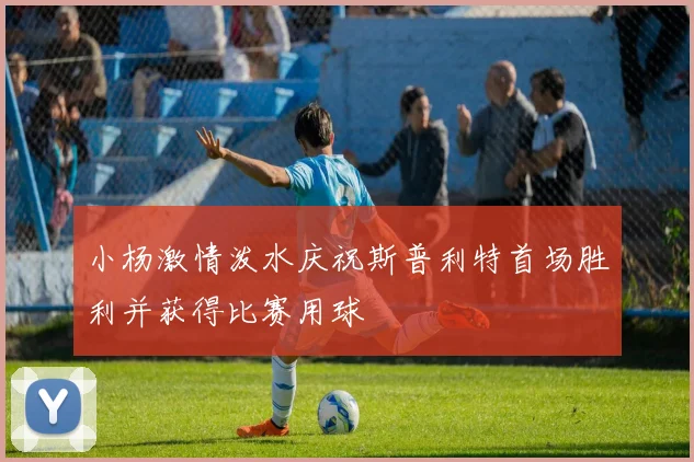 小杨激情泼水庆祝斯普利特首场胜利并获得比赛用球