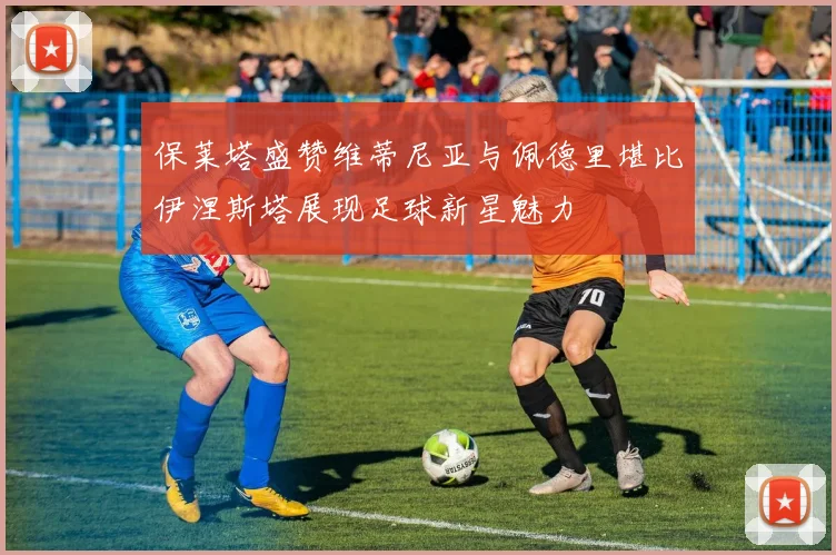 保莱塔盛赞维蒂尼亚与佩德里堪比伊涅斯塔展现足球新星魅力