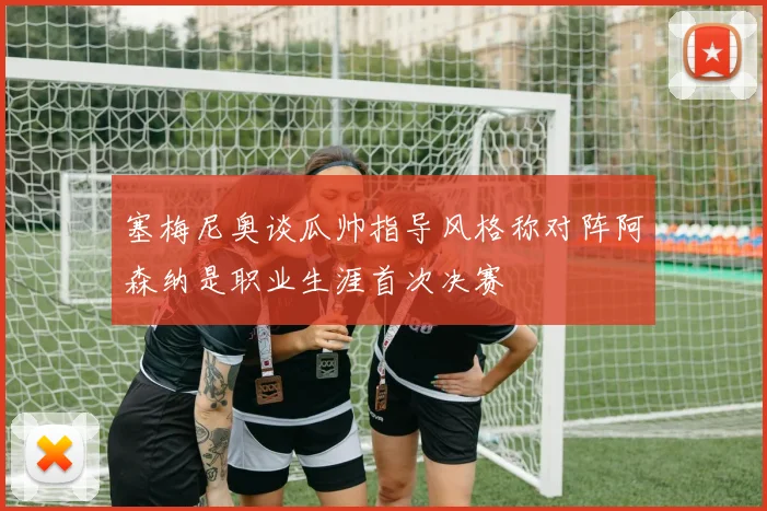 塞梅尼奥谈瓜帅指导风格称对阵阿森纳是职业生涯首次决赛