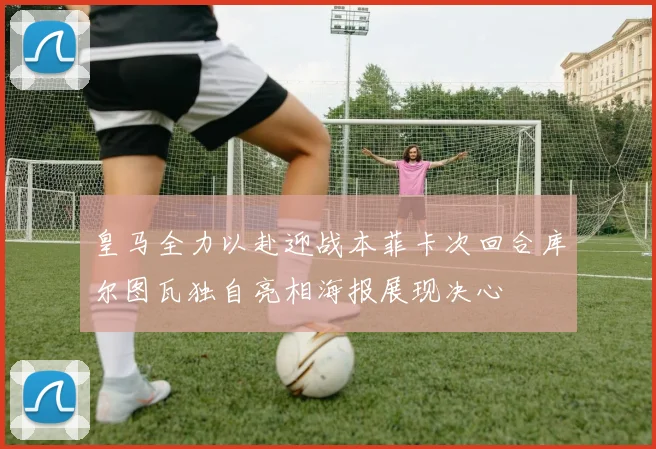 皇马全力以赴迎战本菲卡次回合库尔图瓦独自亮相海报展现决心