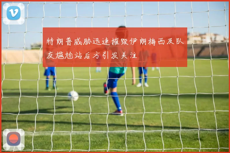 特朗普威胁迅速摧毁伊朗梅西及队友尴尬站后方引发关注