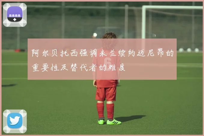 阿尔贝托西强调米兰续约迈尼昂的重要性及替代者的难度
