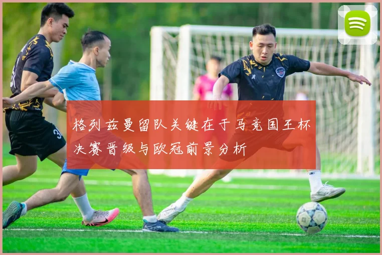 格列兹曼留队关键在于马竞国王杯决赛晋级与欧冠前景分析