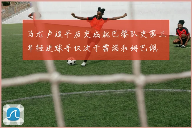 马尤卢追平历史成就巴黎队史第三年轻进球手仅次于雷诺和姆巴佩