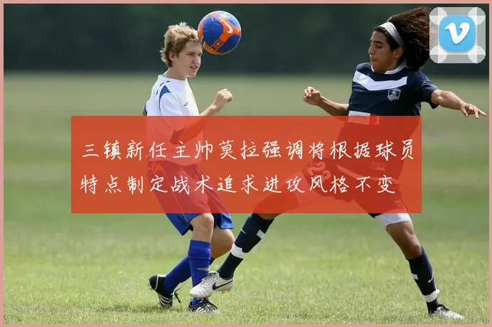 三镇新任主帅莫拉强调将根据球员特点制定战术追求进攻风格不变