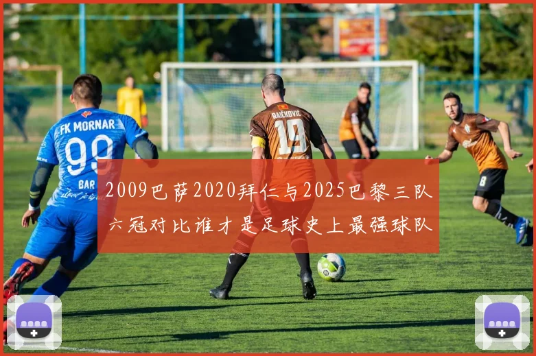 2009巴萨2020拜仁与2025巴黎三队六冠对比谁才是足球史上最强球队