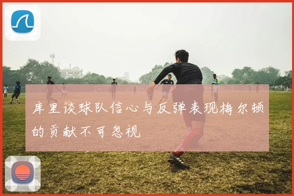 库里谈球队信心与反弹表现梅尔顿的贡献不可忽视
