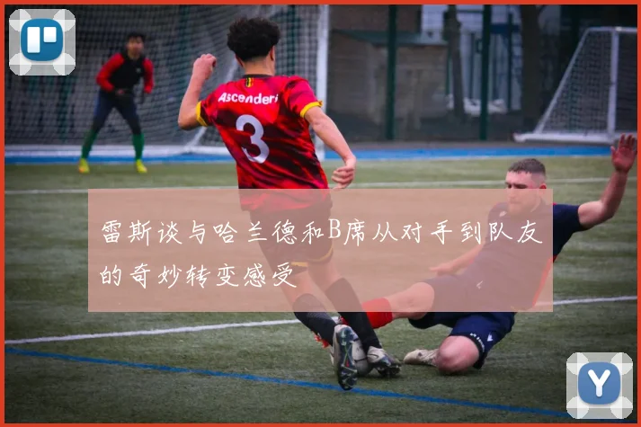 雷斯谈与哈兰德和B席从对手到队友的奇妙转变感受