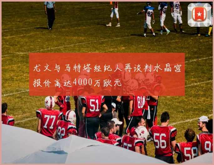 尤文与马特塔经纪人再谈判水晶宫报价高达4000万欧元