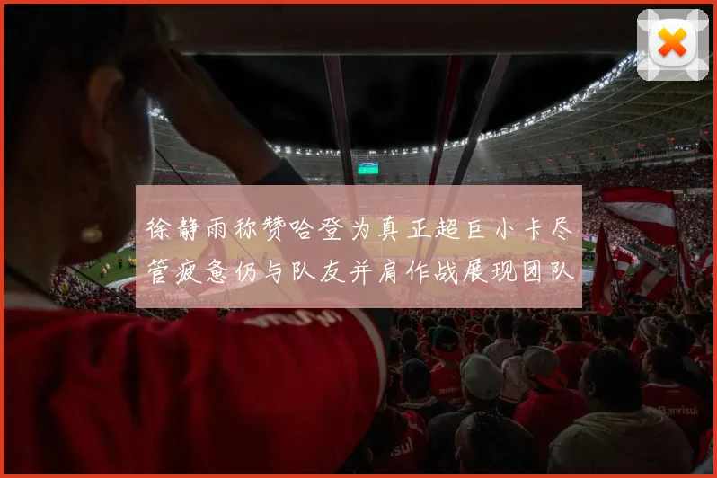 徐静雨称赞哈登为真正超巨小卡尽管疲惫仍与队友并肩作战展现团队精神