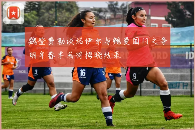 魏登费勒谈诺伊尔与鲍曼国门之争明年春季或将揭晓结果
