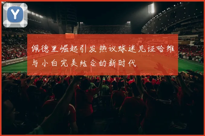 佩德里崛起引发热议球迷见证哈维与小白完美结合的新时代