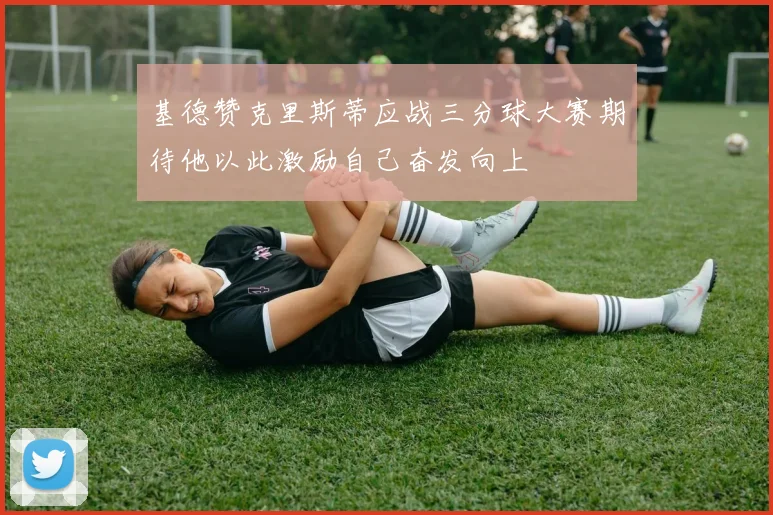 基德赞克里斯蒂应战三分球大赛期待他以此激励自己奋发向上