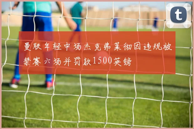 曼联年轻中场杰克弗莱彻因违规被禁赛六场并罚款1500英镑