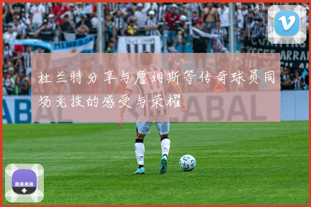 杜兰特分享与詹姆斯等传奇球员同场竞技的感受与荣耀
