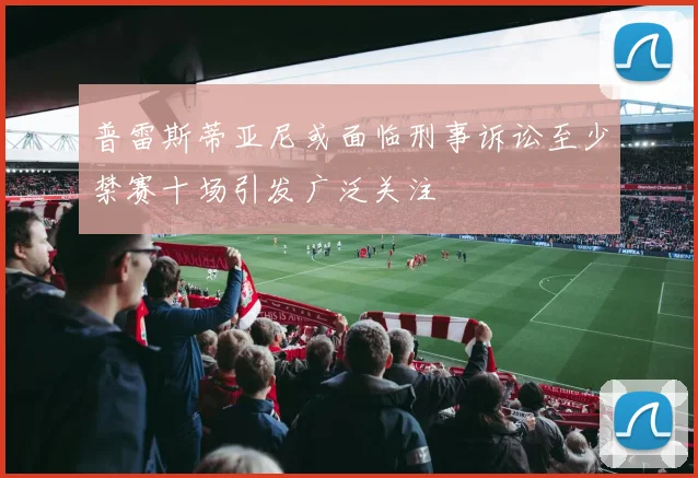 普雷斯蒂亚尼或面临刑事诉讼至少禁赛十场引发广泛关注