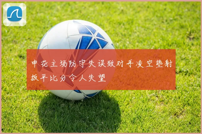 申花主场防守失误致对手凌空垫射扳平比分令人失望