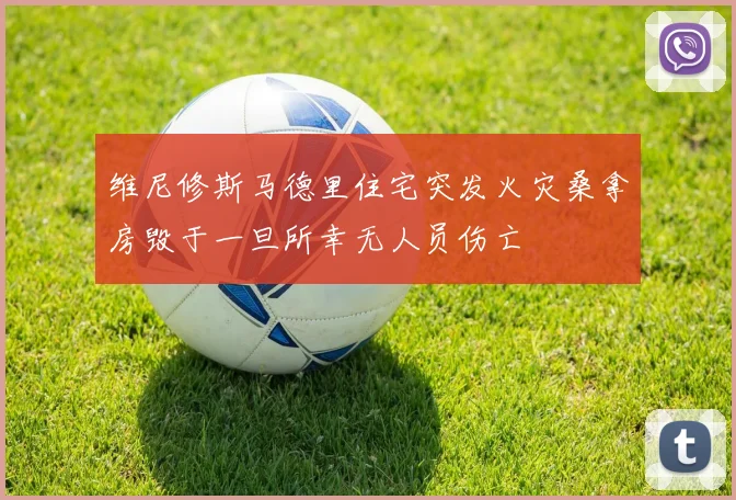 维尼修斯马德里住宅突发火灾桑拿房毁于一旦所幸无人员伤亡