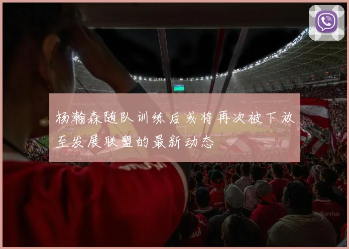 杨瀚森随队训练后或将再次被下放至发展联盟的最新动态